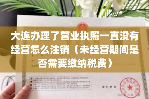 大连办理了营业执照一直没有经营怎么注销（未经营期间是否需要缴纳税费）