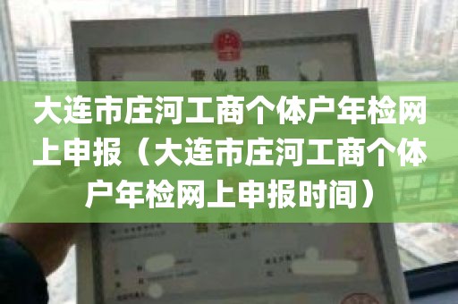 大连市庄河工商个体户年检网上申报（大连市庄河工商个体户年检网上申报时间）