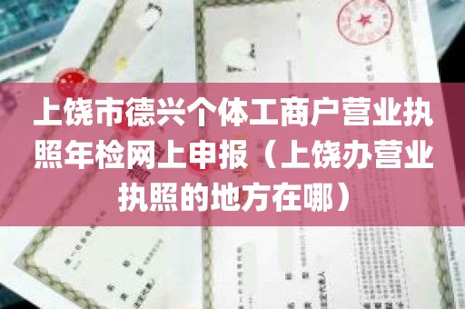 上饶市德兴个体工商户营业执照年检网上申报（上饶办营业执照的地方在哪）