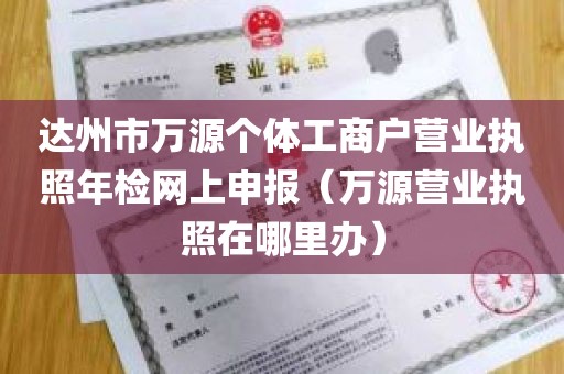 达州市万源个体工商户营业执照年检网上申报（万源营业执照在哪里办）