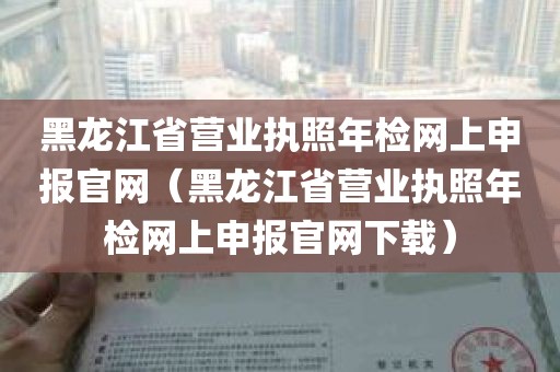 黑龙江省营业执照年检网上申报官网（黑龙江省营业执照年检网上申报官网下载）