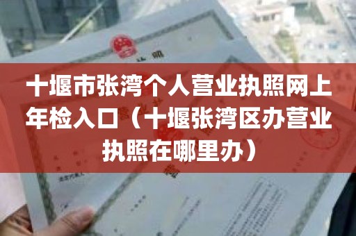 十堰市张湾个人营业执照网上年检入口（十堰张湾区办营业执照在哪里办）