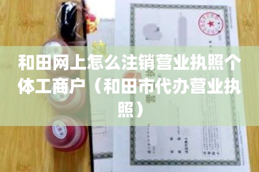 和田网上怎么注销营业执照个体工商户（和田市代办营业执照）