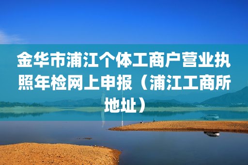 金华市浦江个体工商户营业执照年检网上申报（浦江工商所地址）