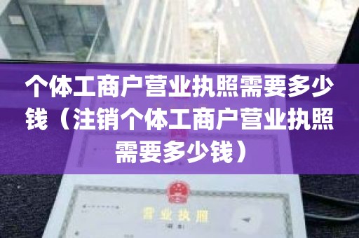 个体工商户营业执照需要多少钱（注销个体工商户营业执照需要多少钱）