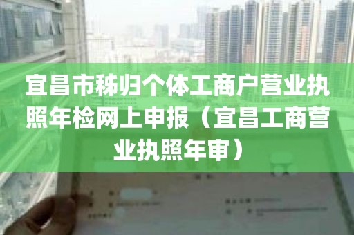 宜昌市秭归个体工商户营业执照年检网上申报（宜昌工商营业执照年审）