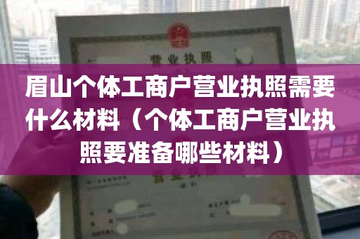 眉山个体工商户营业执照需要什么材料（个体工商户营业执照要准备哪些材料）