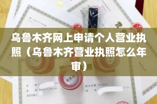 乌鲁木齐网上申请个人营业执照（乌鲁木齐营业执照怎么年审）