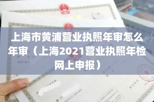 上海市黄浦营业执照年审怎么年审（上海2021营业执照年检网上申报）