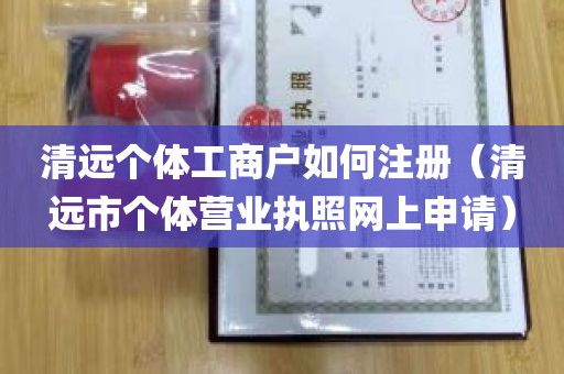 清远个体工商户如何注册（清远市个体营业执照网上申请）