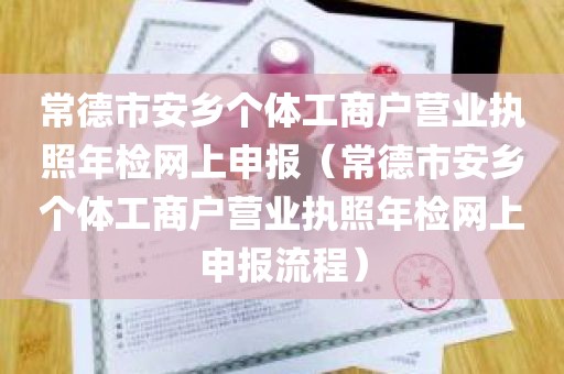 常德市安乡个体工商户营业执照年检网上申报（常德市安乡个体工商户营业执照年检网上申报流程）