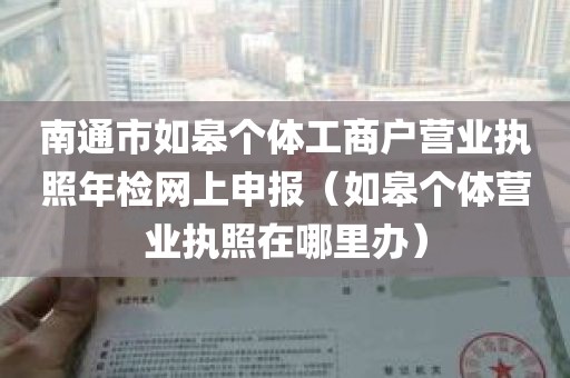 南通市如皋个体工商户营业执照年检网上申报（如皋个体营业执照在哪里办）