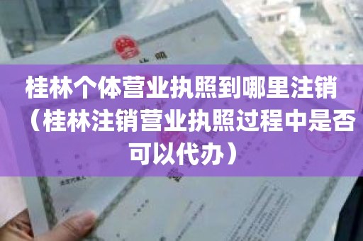 桂林个体营业执照到哪里注销（桂林注销营业执照过程中是否可以代办）