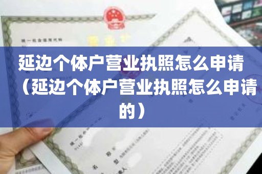 延边个体户营业执照怎么申请（延边个体户营业执照怎么申请的）