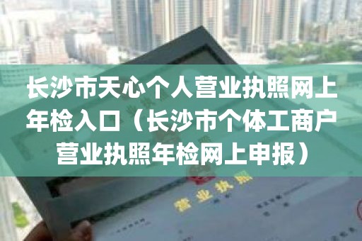 长沙市天心个人营业执照网上年检入口（长沙市个体工商户营业执照年检网上申报）