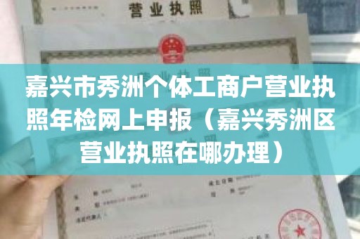 嘉兴市秀洲个体工商户营业执照年检网上申报（嘉兴秀洲区营业执照在哪办理）