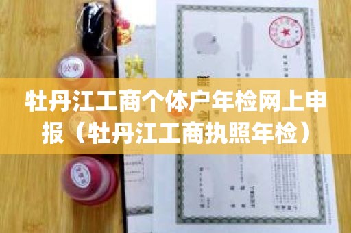 牡丹江工商个体户年检网上申报（牡丹江工商执照年检）