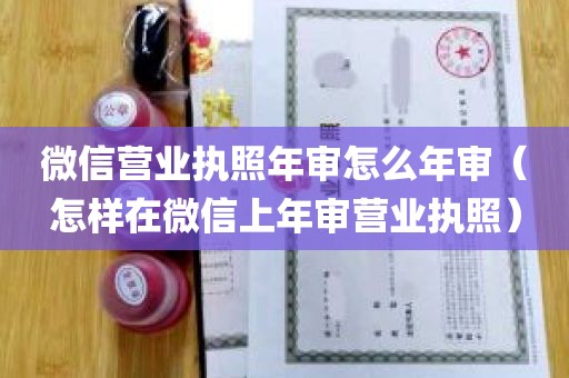 微信营业执照年审怎么年审（怎样在微信上年审营业执照）