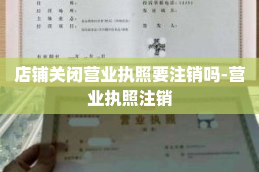 店铺关闭营业执照要注销吗-营业执照注销