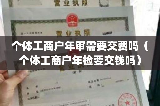 个体工商户年审需要交费吗（个体工商户年检要交钱吗）