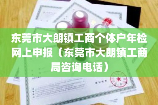 东莞市大朗镇工商个体户年检网上申报（东莞市大朗镇工商局咨询电话）