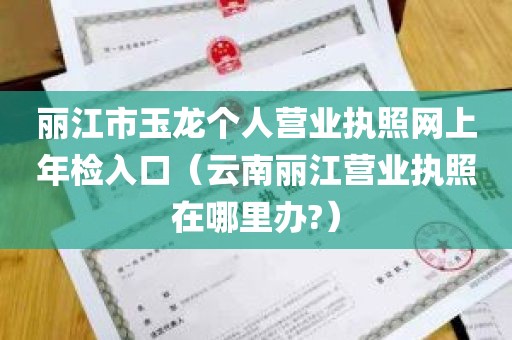 丽江市玉龙个人营业执照网上年检入口（云南丽江营业执照在哪里办?）