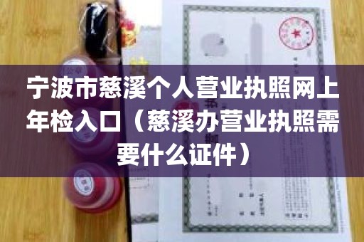 宁波市慈溪个人营业执照网上年检入口（慈溪办营业执照需要什么证件）