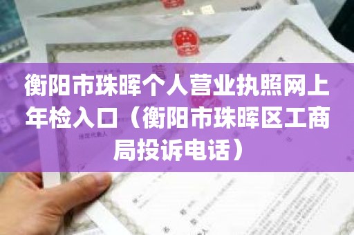 衡阳市珠晖个人营业执照网上年检入口（衡阳市珠晖区工商局投诉电话）