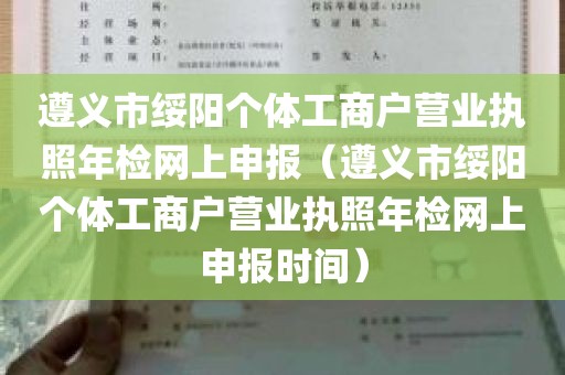 遵义市绥阳个体工商户营业执照年检网上申报（遵义市绥阳个体工商户营业执照年检网上申报时间）