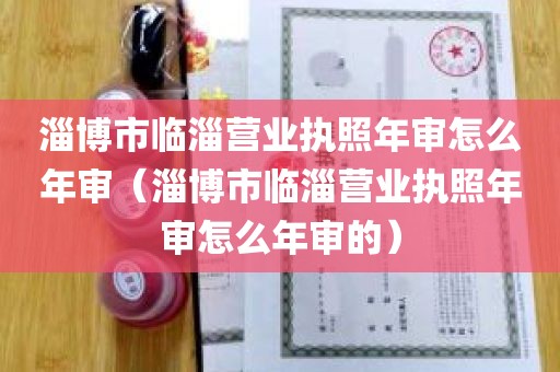 淄博市临淄营业执照年审怎么年审（淄博市临淄营业执照年审怎么年审的）