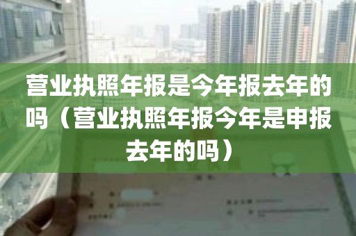 营业执照年报是今年报去年的吗（营业执照年报今年是申报去年的吗）