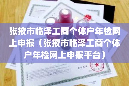 张掖市临泽工商个体户年检网上申报（张掖市临泽工商个体户年检网上申报平台）