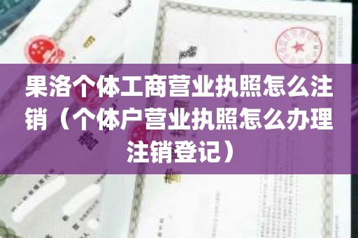 果洛个体工商营业执照怎么注销（个体户营业执照怎么办理注销登记）