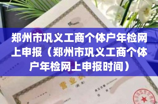 郑州市巩义工商个体户年检网上申报（郑州市巩义工商个体户年检网上申报时间）