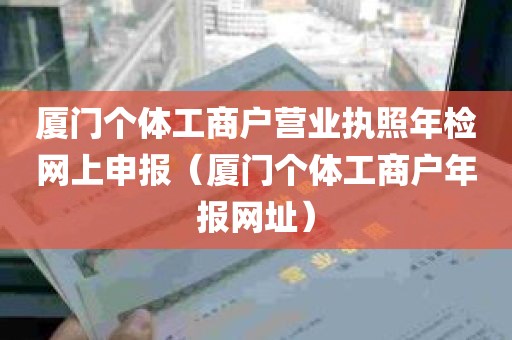 厦门个体工商户营业执照年检网上申报（厦门个体工商户年报网址）