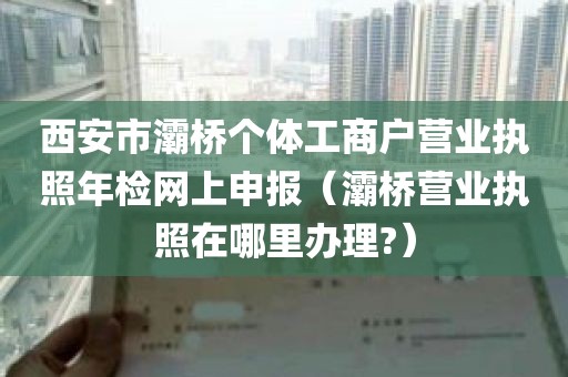 西安市灞桥个体工商户营业执照年检网上申报（灞桥营业执照在哪里办理?）