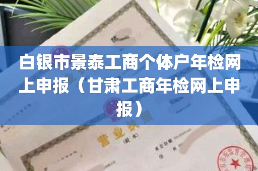 白银市景泰工商个体户年检网上申报（甘肃工商年检网上申报）