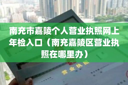 南充市嘉陵个人营业执照网上年检入口（南充嘉陵区营业执照在哪里办）