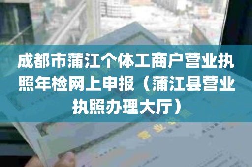 成都市蒲江个体工商户营业执照年检网上申报（蒲江县营业执照办理大厅）