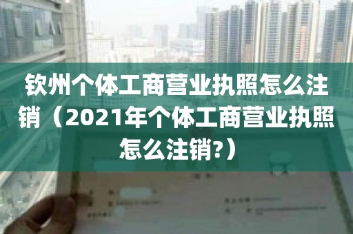 钦州个体工商营业执照怎么注销（2021年个体工商营业执照怎么注销?）