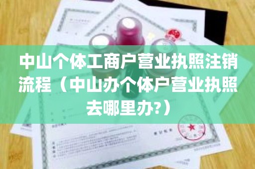 中山个体工商户营业执照注销流程（中山办个体户营业执照去哪里办?）