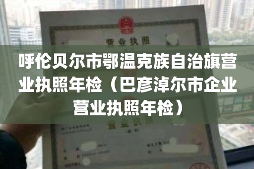 呼伦贝尔市鄂温克族自治旗营业执照年检（巴彦淖尔市企业营业执照年检）