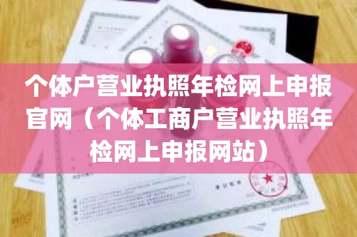 个体户营业执照年检网上申报官网（个体工商户营业执照年检网上申报网站）