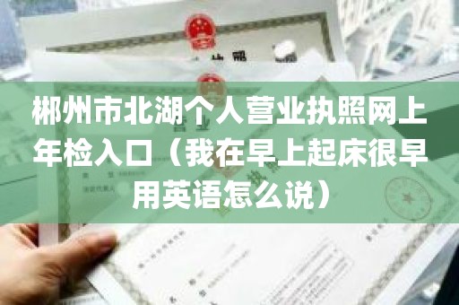 郴州市北湖个人营业执照网上年检入口（我在早上起床很早用英语怎么说）