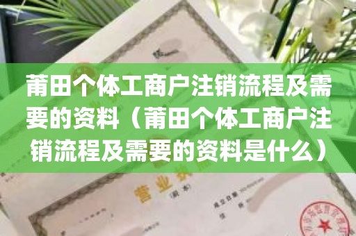 莆田个体工商户注销流程及需要的资料（莆田个体工商户注销流程及需要的资料是什么）