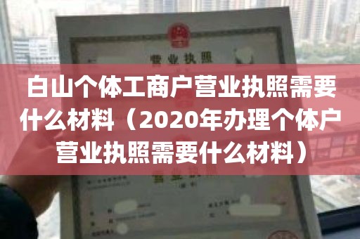 白山个体工商户营业执照需要什么材料（2020年办理个体户营业执照需要什么材料）