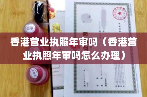 香港营业执照年审吗（香港营业执照年审吗怎么办理）