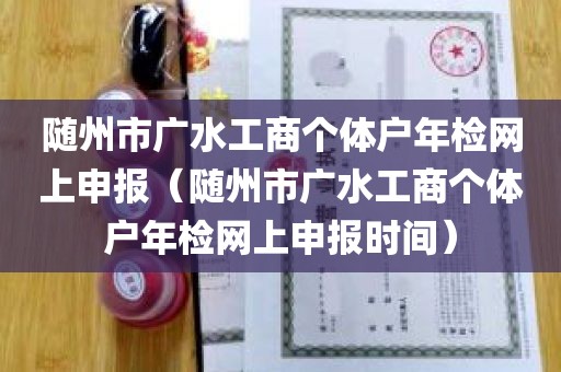 随州市广水工商个体户年检网上申报（随州市广水工商个体户年检网上申报时间）