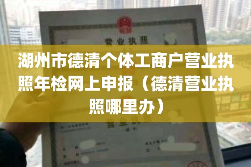 湖州市德清个体工商户营业执照年检网上申报（德清营业执照哪里办）