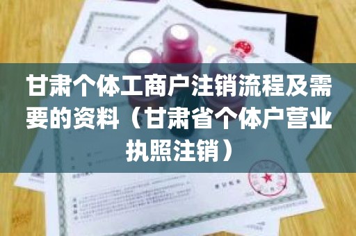 甘肃个体工商户注销流程及需要的资料（甘肃省个体户营业执照注销）